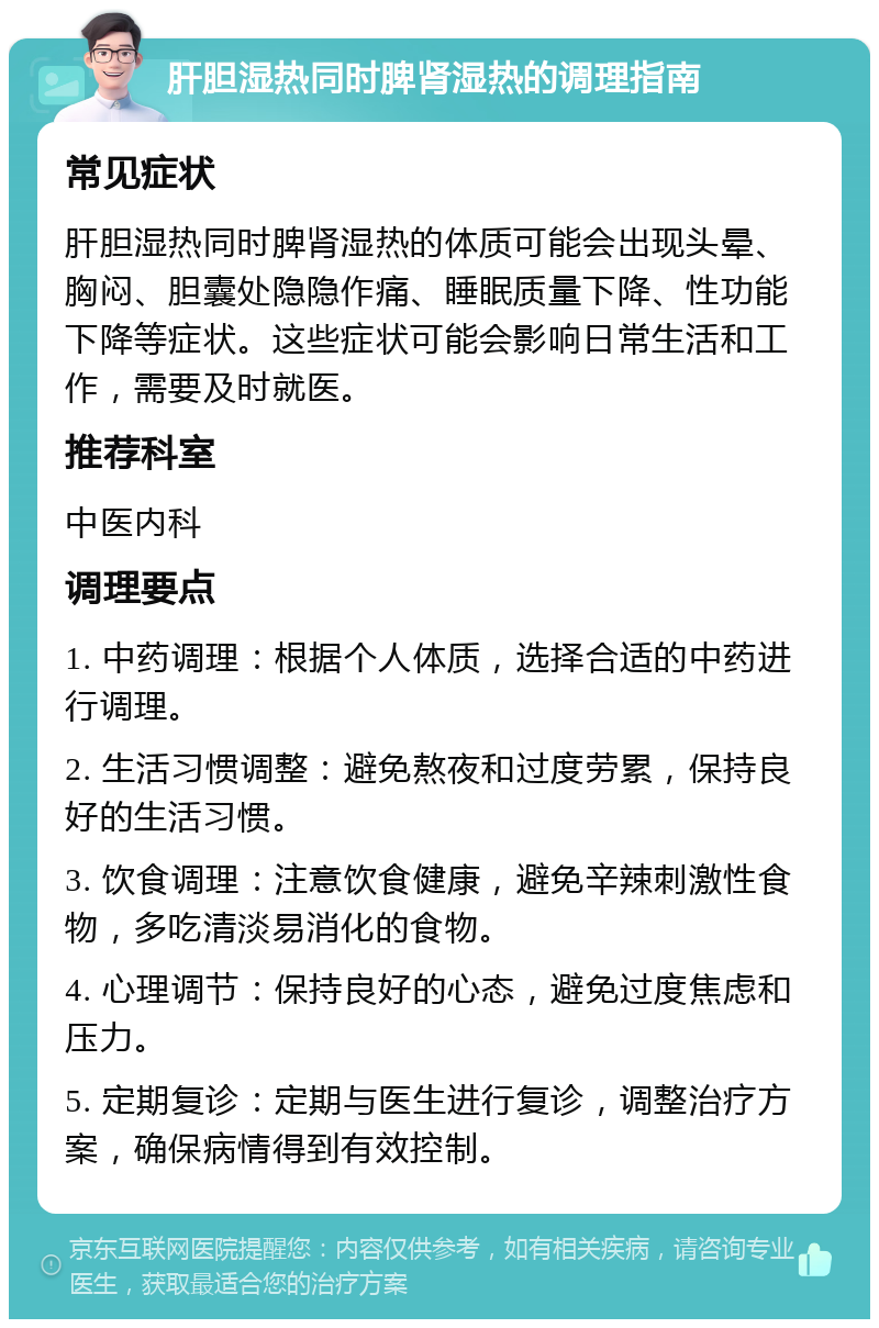 肝胆湿热同时脾肾湿热的调理指南 常见症状 肝胆湿热同时脾肾湿热的体质可能会出现头晕、胸闷、胆囊处隐隐作痛、睡眠质量下降、性功能下降等症状。这些症状可能会影响日常生活和工作，需要及时就医。 推荐科室 中医内科 调理要点 1. 中药调理：根据个人体质，选择合适的中药进行调理。 2. 生活习惯调整：避免熬夜和过度劳累，保持良好的生活习惯。 3. 饮食调理：注意饮食健康，避免辛辣刺激性食物，多吃清淡易消化的食物。 4. 心理调节：保持良好的心态，避免过度焦虑和压力。 5. 定期复诊：定期与医生进行复诊，调整治疗方案，确保病情得到有效控制。