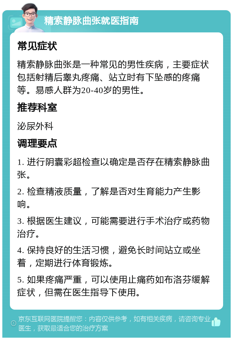 精索静脉曲张就医指南 常见症状 精索静脉曲张是一种常见的男性疾病，主要症状包括射精后睾丸疼痛、站立时有下坠感的疼痛等。易感人群为20-40岁的男性。 推荐科室 泌尿外科 调理要点 1. 进行阴囊彩超检查以确定是否存在精索静脉曲张。 2. 检查精液质量，了解是否对生育能力产生影响。 3. 根据医生建议，可能需要进行手术治疗或药物治疗。 4. 保持良好的生活习惯，避免长时间站立或坐着，定期进行体育锻炼。 5. 如果疼痛严重，可以使用止痛药如布洛芬缓解症状，但需在医生指导下使用。