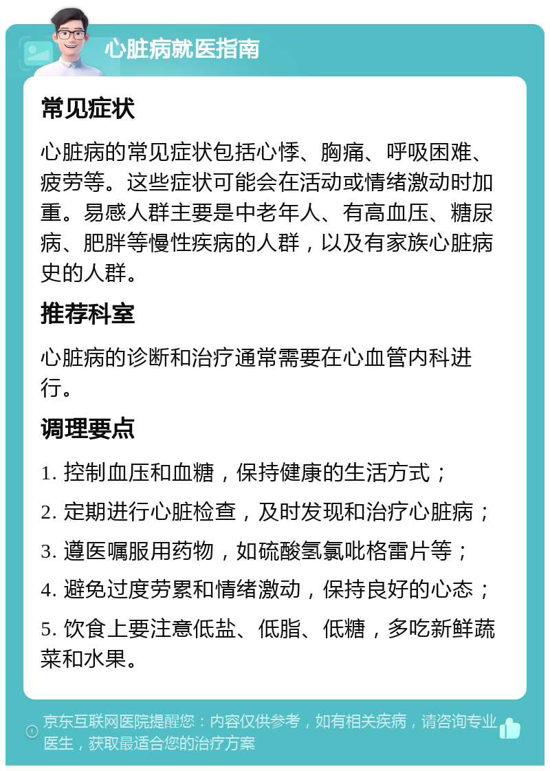 心脏病就医指南 常见症状 心脏病的常见症状包括心悸、胸痛、呼吸困难、疲劳等。这些症状可能会在活动或情绪激动时加重。易感人群主要是中老年人、有高血压、糖尿病、肥胖等慢性疾病的人群，以及有家族心脏病史的人群。 推荐科室 心脏病的诊断和治疗通常需要在心血管内科进行。 调理要点 1. 控制血压和血糖，保持健康的生活方式； 2. 定期进行心脏检查，及时发现和治疗心脏病； 3. 遵医嘱服用药物，如硫酸氢氯吡格雷片等； 4. 避免过度劳累和情绪激动，保持良好的心态； 5. 饮食上要注意低盐、低脂、低糖，多吃新鲜蔬菜和水果。