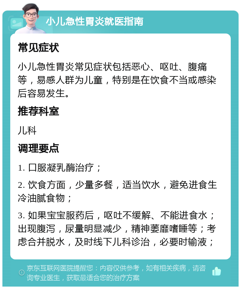 小儿急性胃炎就医指南 常见症状 小儿急性胃炎常见症状包括恶心、呕吐、腹痛等，易感人群为儿童，特别是在饮食不当或感染后容易发生。 推荐科室 儿科 调理要点 1. 口服凝乳酶治疗； 2. 饮食方面，少量多餐，适当饮水，避免进食生冷油腻食物； 3. 如果宝宝服药后，呕吐不缓解、不能进食水；出现腹泻，尿量明显减少，精神萎靡嗜睡等；考虑合并脱水，及时线下儿科诊治，必要时输液；