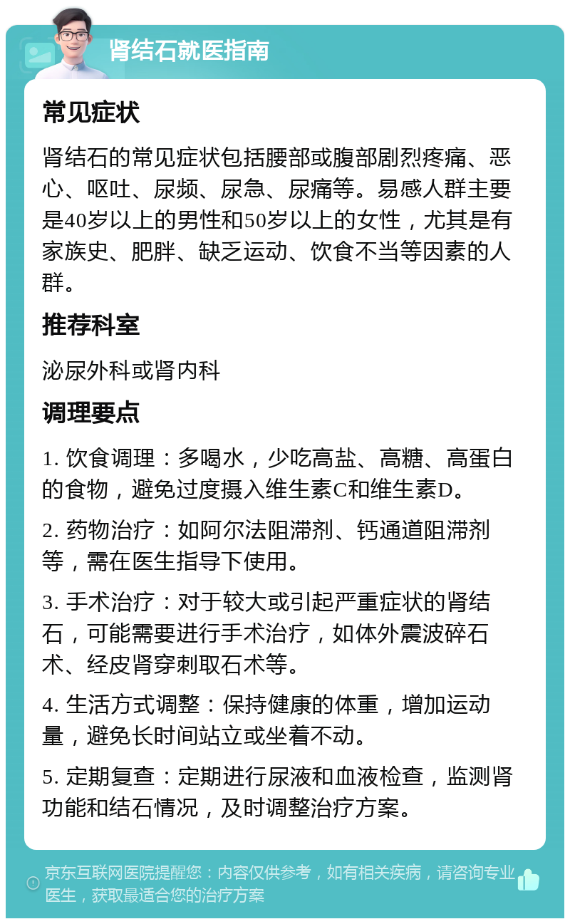 肾结石就医指南 常见症状 肾结石的常见症状包括腰部或腹部剧烈疼痛、恶心、呕吐、尿频、尿急、尿痛等。易感人群主要是40岁以上的男性和50岁以上的女性，尤其是有家族史、肥胖、缺乏运动、饮食不当等因素的人群。 推荐科室 泌尿外科或肾内科 调理要点 1. 饮食调理：多喝水，少吃高盐、高糖、高蛋白的食物，避免过度摄入维生素C和维生素D。 2. 药物治疗：如阿尔法阻滞剂、钙通道阻滞剂等，需在医生指导下使用。 3. 手术治疗：对于较大或引起严重症状的肾结石，可能需要进行手术治疗，如体外震波碎石术、经皮肾穿刺取石术等。 4. 生活方式调整：保持健康的体重，增加运动量，避免长时间站立或坐着不动。 5. 定期复查：定期进行尿液和血液检查，监测肾功能和结石情况，及时调整治疗方案。