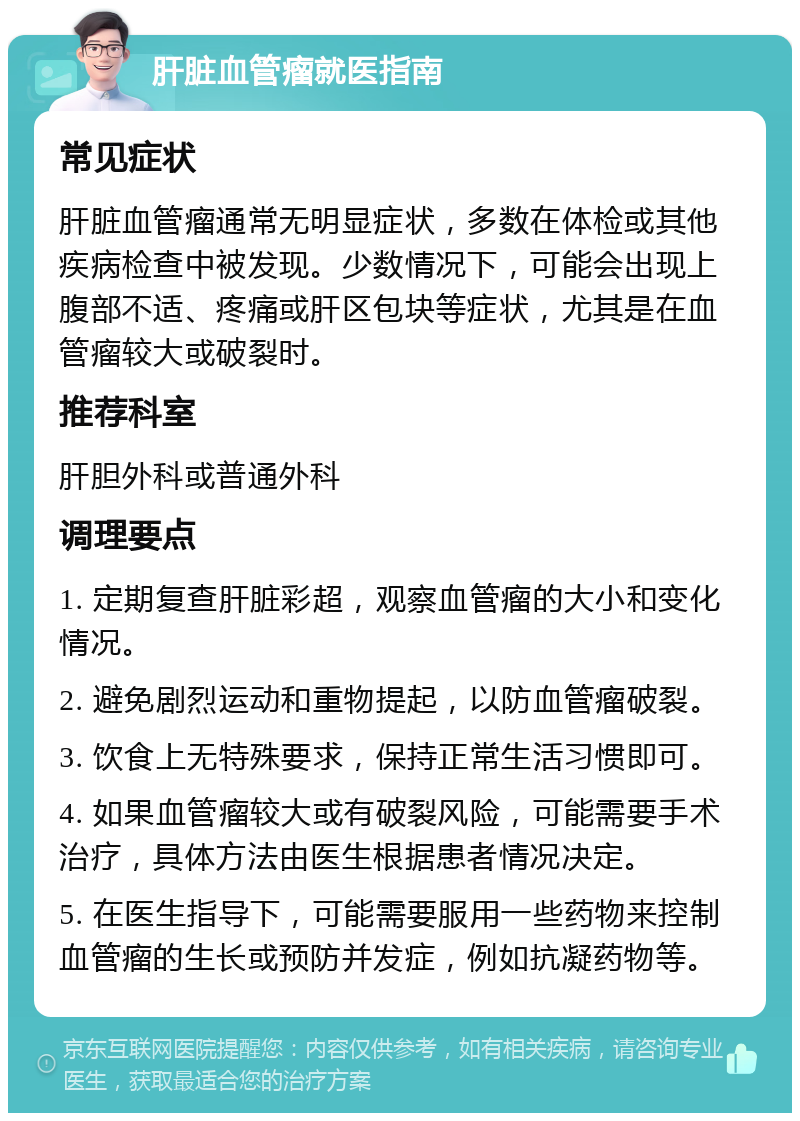 肝脏血管瘤就医指南 常见症状 肝脏血管瘤通常无明显症状，多数在体检或其他疾病检查中被发现。少数情况下，可能会出现上腹部不适、疼痛或肝区包块等症状，尤其是在血管瘤较大或破裂时。 推荐科室 肝胆外科或普通外科 调理要点 1. 定期复查肝脏彩超，观察血管瘤的大小和变化情况。 2. 避免剧烈运动和重物提起，以防血管瘤破裂。 3. 饮食上无特殊要求，保持正常生活习惯即可。 4. 如果血管瘤较大或有破裂风险，可能需要手术治疗，具体方法由医生根据患者情况决定。 5. 在医生指导下，可能需要服用一些药物来控制血管瘤的生长或预防并发症，例如抗凝药物等。