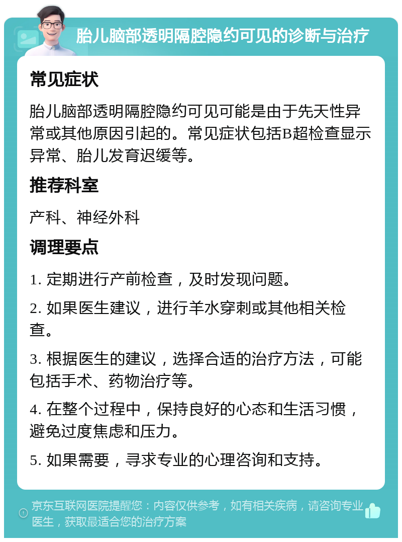 胎儿脑部透明隔腔隐约可见的诊断与治疗 常见症状 胎儿脑部透明隔腔隐约可见可能是由于先天性异常或其他原因引起的。常见症状包括B超检查显示异常、胎儿发育迟缓等。 推荐科室 产科、神经外科 调理要点 1. 定期进行产前检查，及时发现问题。 2. 如果医生建议，进行羊水穿刺或其他相关检查。 3. 根据医生的建议，选择合适的治疗方法，可能包括手术、药物治疗等。 4. 在整个过程中，保持良好的心态和生活习惯，避免过度焦虑和压力。 5. 如果需要，寻求专业的心理咨询和支持。