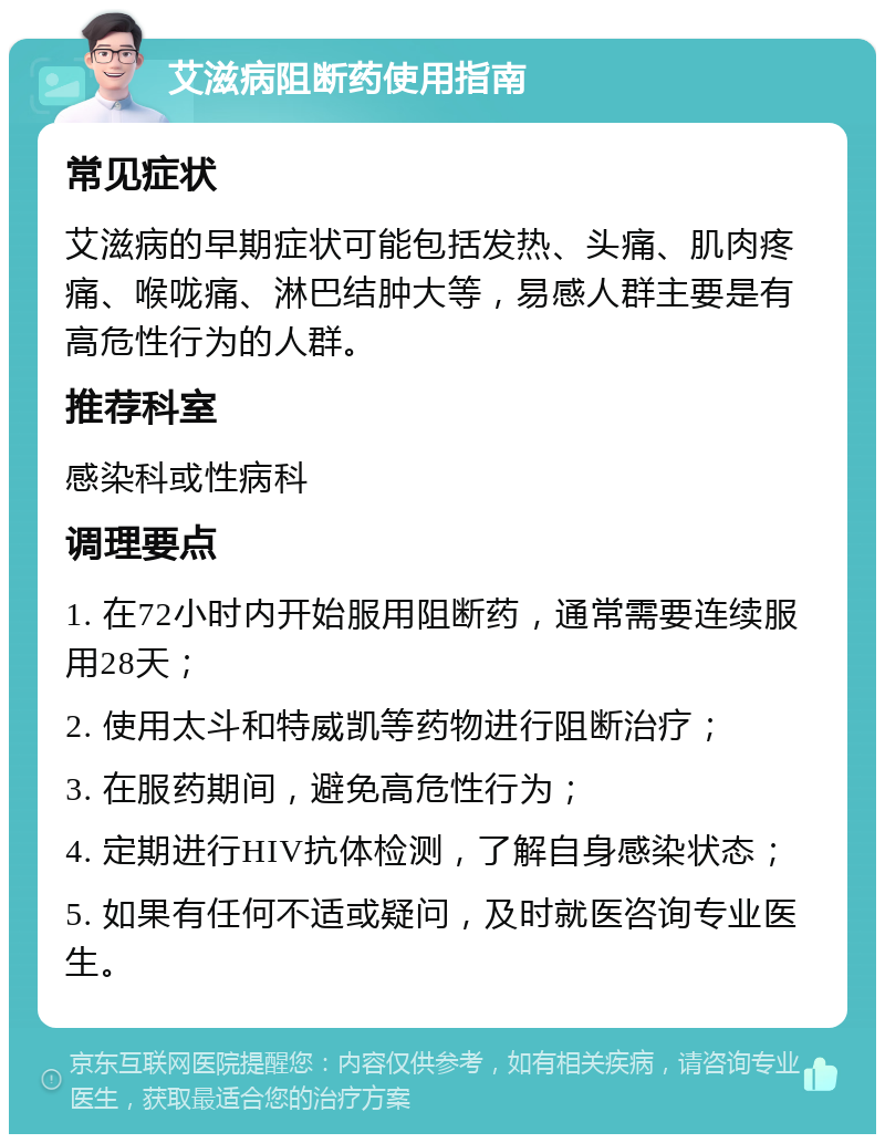 艾滋病阻断药使用指南 常见症状 艾滋病的早期症状可能包括发热、头痛、肌肉疼痛、喉咙痛、淋巴结肿大等，易感人群主要是有高危性行为的人群。 推荐科室 感染科或性病科 调理要点 1. 在72小时内开始服用阻断药，通常需要连续服用28天； 2. 使用太斗和特威凯等药物进行阻断治疗； 3. 在服药期间，避免高危性行为； 4. 定期进行HIV抗体检测，了解自身感染状态； 5. 如果有任何不适或疑问，及时就医咨询专业医生。