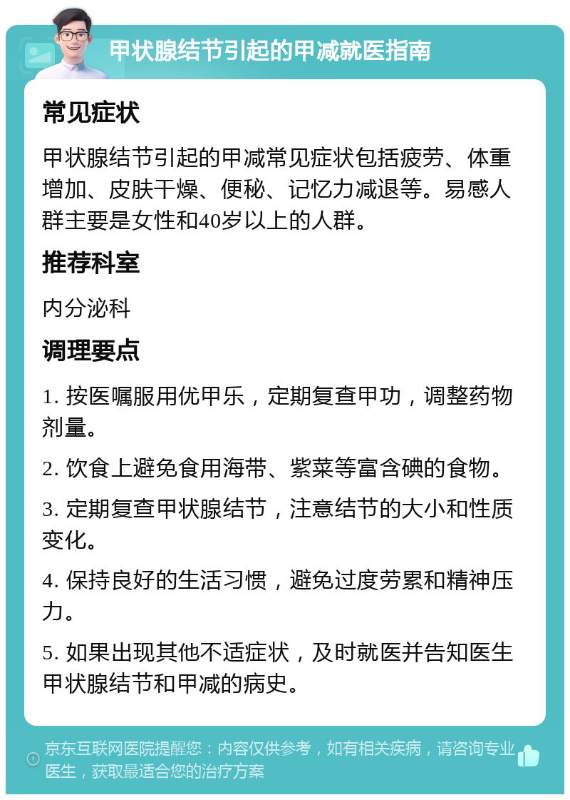 甲状腺结节引起的甲减就医指南 常见症状 甲状腺结节引起的甲减常见症状包括疲劳、体重增加、皮肤干燥、便秘、记忆力减退等。易感人群主要是女性和40岁以上的人群。 推荐科室 内分泌科 调理要点 1. 按医嘱服用优甲乐，定期复查甲功，调整药物剂量。 2. 饮食上避免食用海带、紫菜等富含碘的食物。 3. 定期复查甲状腺结节，注意结节的大小和性质变化。 4. 保持良好的生活习惯，避免过度劳累和精神压力。 5. 如果出现其他不适症状，及时就医并告知医生甲状腺结节和甲减的病史。