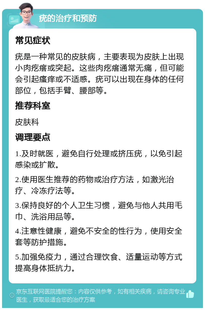 疣的治疗和预防 常见症状 疣是一种常见的皮肤病，主要表现为皮肤上出现小肉疙瘩或突起。这些肉疙瘩通常无痛，但可能会引起瘙痒或不适感。疣可以出现在身体的任何部位，包括手臂、腰部等。 推荐科室 皮肤科 调理要点 1.及时就医，避免自行处理或挤压疣，以免引起感染或扩散。 2.使用医生推荐的药物或治疗方法，如激光治疗、冷冻疗法等。 3.保持良好的个人卫生习惯，避免与他人共用毛巾、洗浴用品等。 4.注意性健康，避免不安全的性行为，使用安全套等防护措施。 5.加强免疫力，通过合理饮食、适量运动等方式提高身体抵抗力。