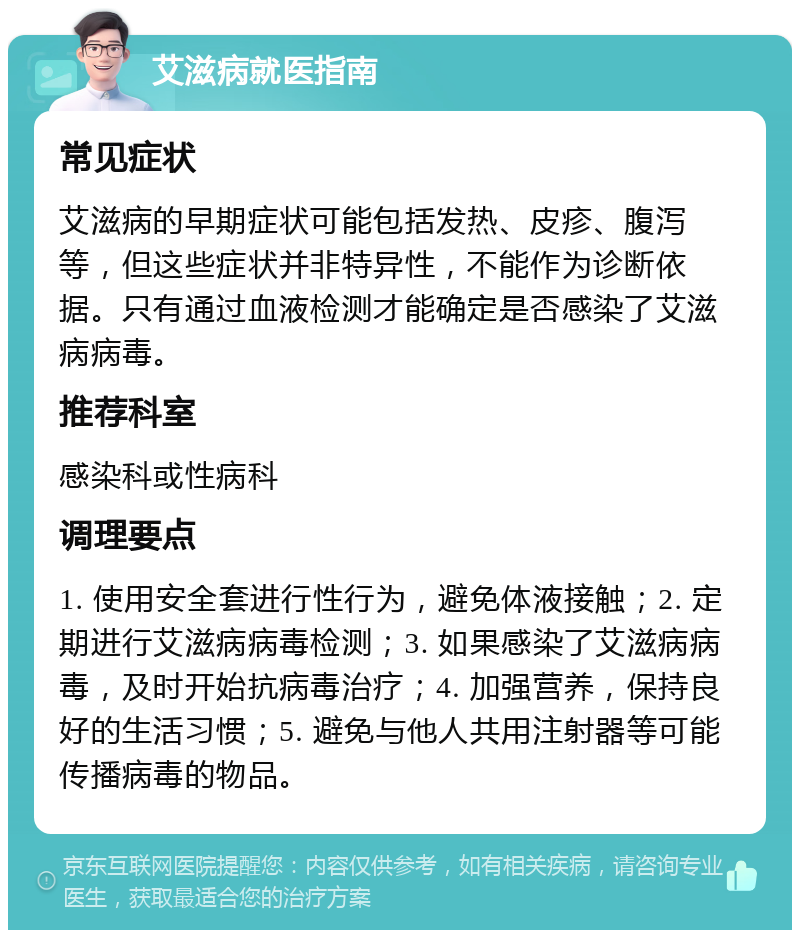 艾滋病就医指南 常见症状 艾滋病的早期症状可能包括发热、皮疹、腹泻等，但这些症状并非特异性，不能作为诊断依据。只有通过血液检测才能确定是否感染了艾滋病病毒。 推荐科室 感染科或性病科 调理要点 1. 使用安全套进行性行为，避免体液接触；2. 定期进行艾滋病病毒检测；3. 如果感染了艾滋病病毒，及时开始抗病毒治疗；4. 加强营养，保持良好的生活习惯；5. 避免与他人共用注射器等可能传播病毒的物品。