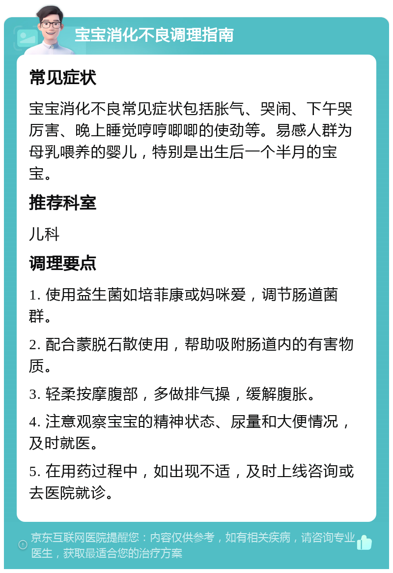 宝宝消化不良调理指南 常见症状 宝宝消化不良常见症状包括胀气、哭闹、下午哭厉害、晚上睡觉哼哼唧唧的使劲等。易感人群为母乳喂养的婴儿，特别是出生后一个半月的宝宝。 推荐科室 儿科 调理要点 1. 使用益生菌如培菲康或妈咪爱，调节肠道菌群。 2. 配合蒙脱石散使用，帮助吸附肠道内的有害物质。 3. 轻柔按摩腹部，多做排气操，缓解腹胀。 4. 注意观察宝宝的精神状态、尿量和大便情况，及时就医。 5. 在用药过程中，如出现不适，及时上线咨询或去医院就诊。