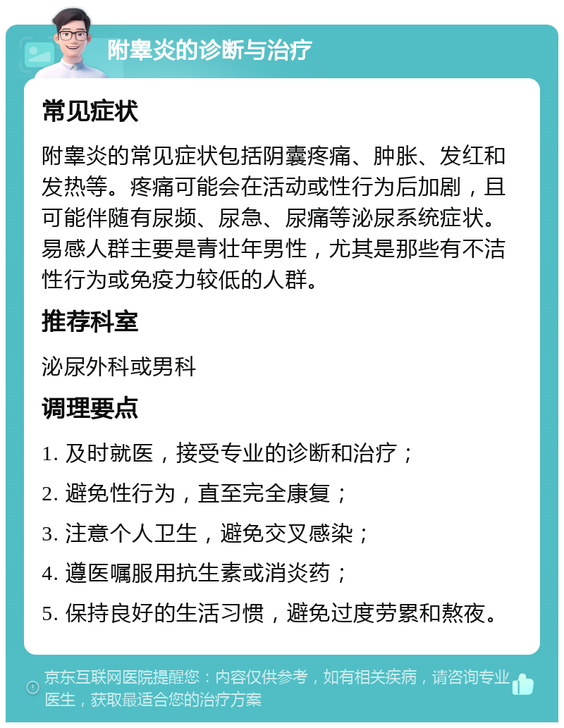 附睾炎的诊断与治疗 常见症状 附睾炎的常见症状包括阴囊疼痛、肿胀、发红和发热等。疼痛可能会在活动或性行为后加剧，且可能伴随有尿频、尿急、尿痛等泌尿系统症状。易感人群主要是青壮年男性，尤其是那些有不洁性行为或免疫力较低的人群。 推荐科室 泌尿外科或男科 调理要点 1. 及时就医，接受专业的诊断和治疗； 2. 避免性行为，直至完全康复； 3. 注意个人卫生，避免交叉感染； 4. 遵医嘱服用抗生素或消炎药； 5. 保持良好的生活习惯，避免过度劳累和熬夜。