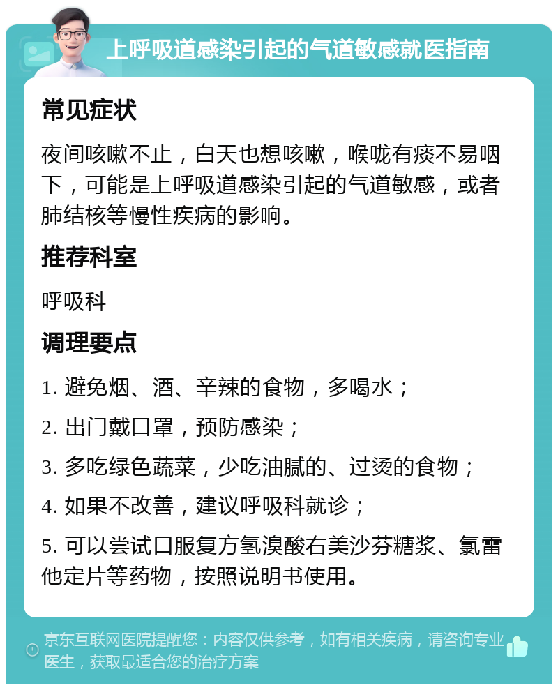 上呼吸道感染引起的气道敏感就医指南 常见症状 夜间咳嗽不止，白天也想咳嗽，喉咙有痰不易咽下，可能是上呼吸道感染引起的气道敏感，或者肺结核等慢性疾病的影响。 推荐科室 呼吸科 调理要点 1. 避免烟、酒、辛辣的食物，多喝水； 2. 出门戴口罩，预防感染； 3. 多吃绿色蔬菜，少吃油腻的、过烫的食物； 4. 如果不改善，建议呼吸科就诊； 5. 可以尝试口服复方氢溴酸右美沙芬糖浆、氯雷他定片等药物，按照说明书使用。