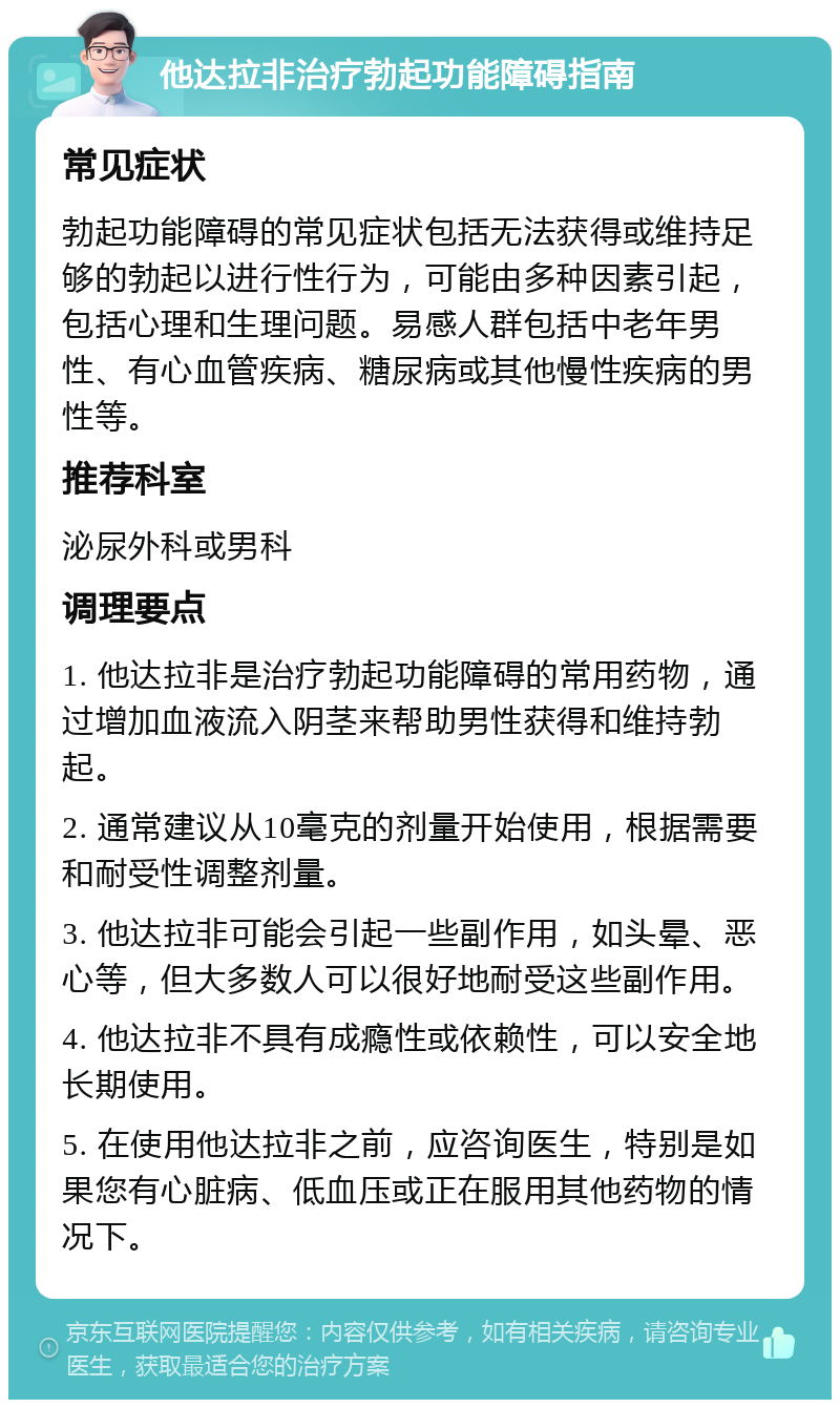 他达拉非治疗勃起功能障碍指南 常见症状 勃起功能障碍的常见症状包括无法获得或维持足够的勃起以进行性行为，可能由多种因素引起，包括心理和生理问题。易感人群包括中老年男性、有心血管疾病、糖尿病或其他慢性疾病的男性等。 推荐科室 泌尿外科或男科 调理要点 1. 他达拉非是治疗勃起功能障碍的常用药物，通过增加血液流入阴茎来帮助男性获得和维持勃起。 2. 通常建议从10毫克的剂量开始使用，根据需要和耐受性调整剂量。 3. 他达拉非可能会引起一些副作用，如头晕、恶心等，但大多数人可以很好地耐受这些副作用。 4. 他达拉非不具有成瘾性或依赖性，可以安全地长期使用。 5. 在使用他达拉非之前，应咨询医生，特别是如果您有心脏病、低血压或正在服用其他药物的情况下。