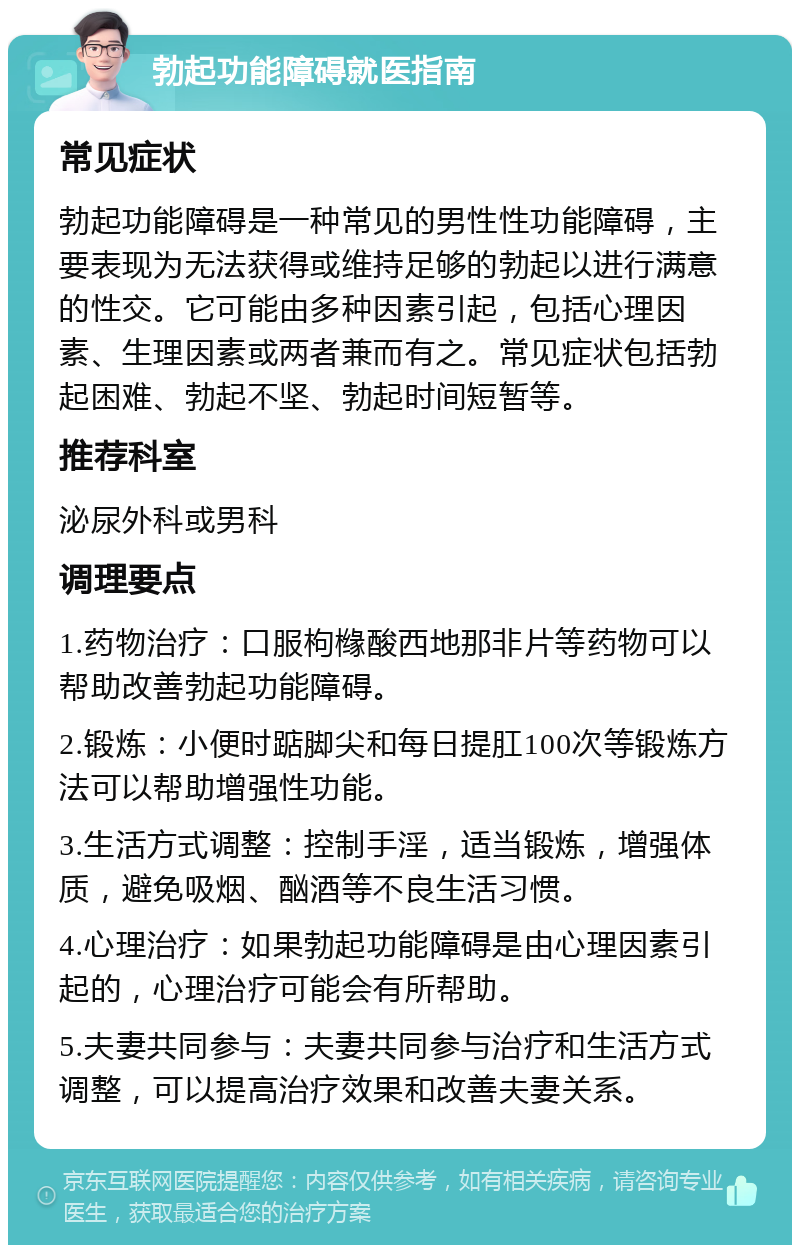 勃起功能障碍就医指南 常见症状 勃起功能障碍是一种常见的男性性功能障碍，主要表现为无法获得或维持足够的勃起以进行满意的性交。它可能由多种因素引起，包括心理因素、生理因素或两者兼而有之。常见症状包括勃起困难、勃起不坚、勃起时间短暂等。 推荐科室 泌尿外科或男科 调理要点 1.药物治疗：口服枸橼酸西地那非片等药物可以帮助改善勃起功能障碍。 2.锻炼：小便时踮脚尖和每日提肛100次等锻炼方法可以帮助增强性功能。 3.生活方式调整：控制手淫，适当锻炼，增强体质，避免吸烟、酗酒等不良生活习惯。 4.心理治疗：如果勃起功能障碍是由心理因素引起的，心理治疗可能会有所帮助。 5.夫妻共同参与：夫妻共同参与治疗和生活方式调整，可以提高治疗效果和改善夫妻关系。