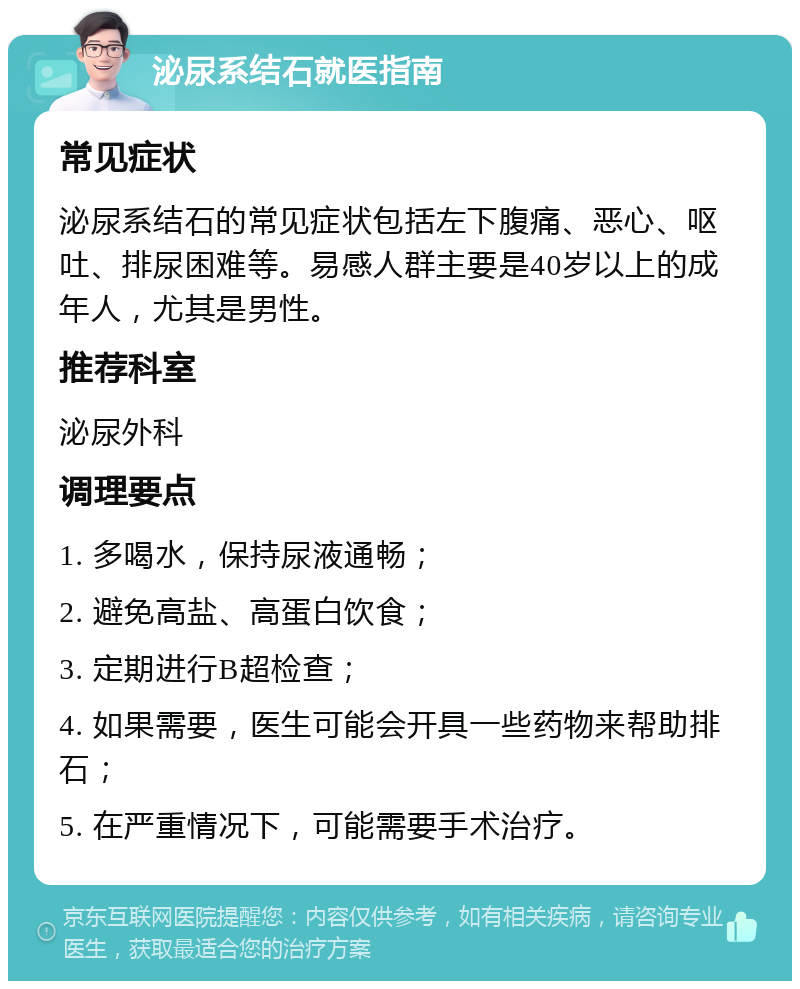 泌尿系结石就医指南 常见症状 泌尿系结石的常见症状包括左下腹痛、恶心、呕吐、排尿困难等。易感人群主要是40岁以上的成年人，尤其是男性。 推荐科室 泌尿外科 调理要点 1. 多喝水，保持尿液通畅； 2. 避免高盐、高蛋白饮食； 3. 定期进行B超检查； 4. 如果需要，医生可能会开具一些药物来帮助排石； 5. 在严重情况下，可能需要手术治疗。