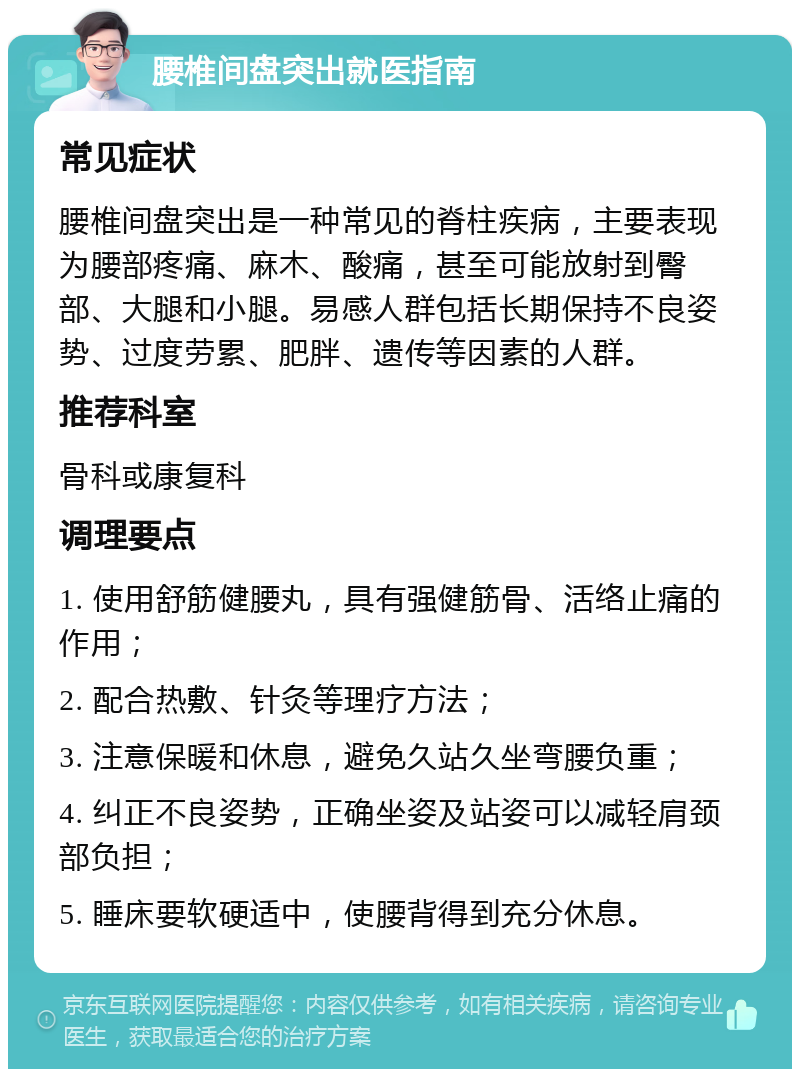 腰椎间盘突出就医指南 常见症状 腰椎间盘突出是一种常见的脊柱疾病，主要表现为腰部疼痛、麻木、酸痛，甚至可能放射到臀部、大腿和小腿。易感人群包括长期保持不良姿势、过度劳累、肥胖、遗传等因素的人群。 推荐科室 骨科或康复科 调理要点 1. 使用舒筋健腰丸，具有强健筋骨、活络止痛的作用； 2. 配合热敷、针灸等理疗方法； 3. 注意保暖和休息，避免久站久坐弯腰负重； 4. 纠正不良姿势，正确坐姿及站姿可以减轻肩颈部负担； 5. 睡床要软硬适中，使腰背得到充分休息。