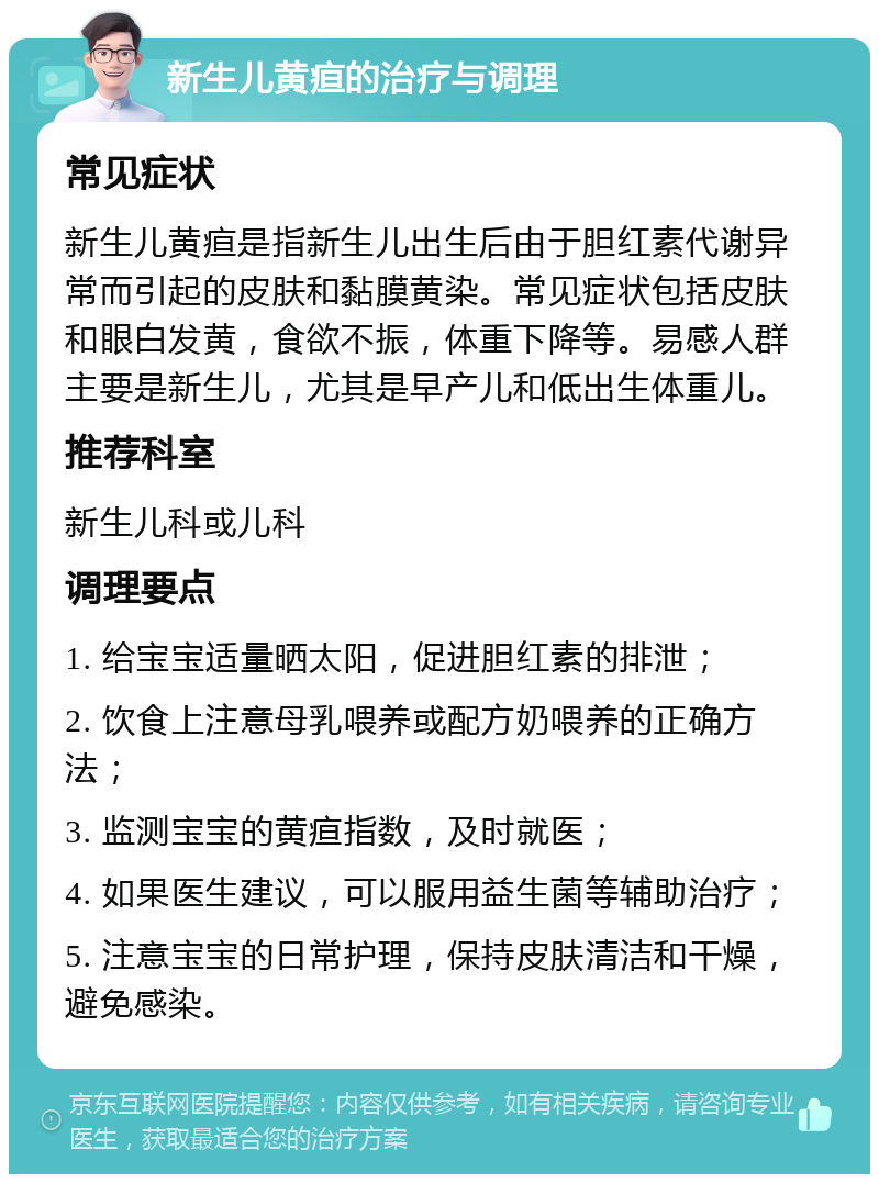 新生儿黄疸的治疗与调理 常见症状 新生儿黄疸是指新生儿出生后由于胆红素代谢异常而引起的皮肤和黏膜黄染。常见症状包括皮肤和眼白发黄，食欲不振，体重下降等。易感人群主要是新生儿，尤其是早产儿和低出生体重儿。 推荐科室 新生儿科或儿科 调理要点 1. 给宝宝适量晒太阳，促进胆红素的排泄； 2. 饮食上注意母乳喂养或配方奶喂养的正确方法； 3. 监测宝宝的黄疸指数，及时就医； 4. 如果医生建议，可以服用益生菌等辅助治疗； 5. 注意宝宝的日常护理，保持皮肤清洁和干燥，避免感染。