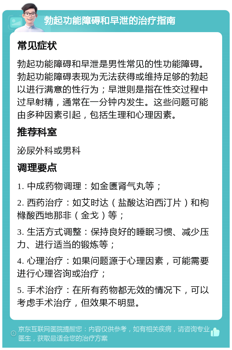 勃起功能障碍和早泄的治疗指南 常见症状 勃起功能障碍和早泄是男性常见的性功能障碍。勃起功能障碍表现为无法获得或维持足够的勃起以进行满意的性行为；早泄则是指在性交过程中过早射精，通常在一分钟内发生。这些问题可能由多种因素引起，包括生理和心理因素。 推荐科室 泌尿外科或男科 调理要点 1. 中成药物调理：如金匮肾气丸等； 2. 西药治疗：如艾时达（盐酸达泊西汀片）和枸橼酸西地那非（金戈）等； 3. 生活方式调整：保持良好的睡眠习惯、减少压力、进行适当的锻炼等； 4. 心理治疗：如果问题源于心理因素，可能需要进行心理咨询或治疗； 5. 手术治疗：在所有药物都无效的情况下，可以考虑手术治疗，但效果不明显。