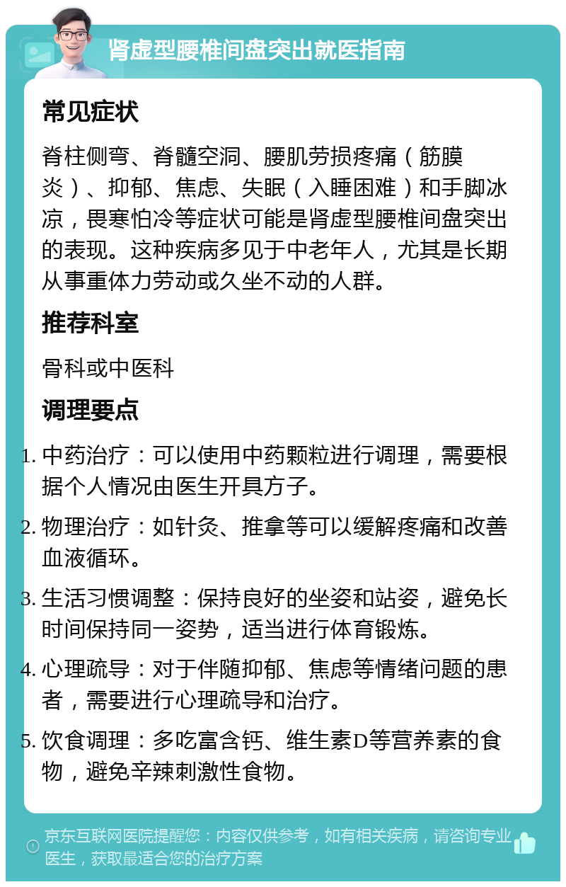 肾虚型腰椎间盘突出就医指南 常见症状 脊柱侧弯、脊髓空洞、腰肌劳损疼痛（筋膜炎）、抑郁、焦虑、失眠（入睡困难）和手脚冰凉，畏寒怕冷等症状可能是肾虚型腰椎间盘突出的表现。这种疾病多见于中老年人，尤其是长期从事重体力劳动或久坐不动的人群。 推荐科室 骨科或中医科 调理要点 中药治疗：可以使用中药颗粒进行调理，需要根据个人情况由医生开具方子。 物理治疗：如针灸、推拿等可以缓解疼痛和改善血液循环。 生活习惯调整：保持良好的坐姿和站姿，避免长时间保持同一姿势，适当进行体育锻炼。 心理疏导：对于伴随抑郁、焦虑等情绪问题的患者，需要进行心理疏导和治疗。 饮食调理：多吃富含钙、维生素D等营养素的食物，避免辛辣刺激性食物。