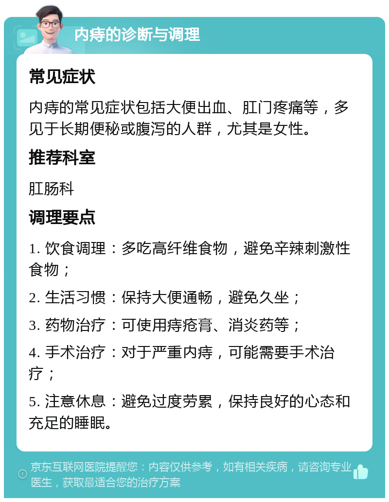 内痔的诊断与调理 常见症状 内痔的常见症状包括大便出血、肛门疼痛等，多见于长期便秘或腹泻的人群，尤其是女性。 推荐科室 肛肠科 调理要点 1. 饮食调理：多吃高纤维食物，避免辛辣刺激性食物； 2. 生活习惯：保持大便通畅，避免久坐； 3. 药物治疗：可使用痔疮膏、消炎药等； 4. 手术治疗：对于严重内痔，可能需要手术治疗； 5. 注意休息：避免过度劳累，保持良好的心态和充足的睡眠。