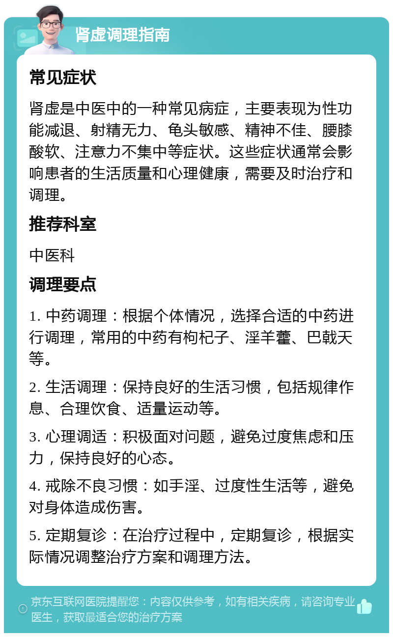 肾虚调理指南 常见症状 肾虚是中医中的一种常见病症，主要表现为性功能减退、射精无力、龟头敏感、精神不佳、腰膝酸软、注意力不集中等症状。这些症状通常会影响患者的生活质量和心理健康，需要及时治疗和调理。 推荐科室 中医科 调理要点 1. 中药调理：根据个体情况，选择合适的中药进行调理，常用的中药有枸杞子、淫羊藿、巴戟天等。 2. 生活调理：保持良好的生活习惯，包括规律作息、合理饮食、适量运动等。 3. 心理调适：积极面对问题，避免过度焦虑和压力，保持良好的心态。 4. 戒除不良习惯：如手淫、过度性生活等，避免对身体造成伤害。 5. 定期复诊：在治疗过程中，定期复诊，根据实际情况调整治疗方案和调理方法。