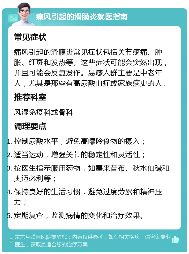 痛风引起的滑膜炎就医指南 常见症状 痛风引起的滑膜炎常见症状包括关节疼痛、肿胀、红斑和发热等。这些症状可能会突然出现，并且可能会反复发作。易感人群主要是中老年人，尤其是那些有高尿酸血症或家族病史的人。 推荐科室 风湿免疫科或骨科 调理要点 控制尿酸水平，避免高嘌呤食物的摄入； 适当运动，增强关节的稳定性和灵活性； 按医生指示服用药物，如塞来昔布、秋水仙碱和奥迈必利等； 保持良好的生活习惯，避免过度劳累和精神压力； 定期复查，监测病情的变化和治疗效果。