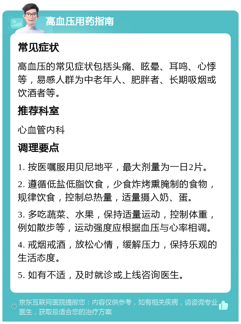 高血压用药指南 常见症状 高血压的常见症状包括头痛、眩晕、耳鸣、心悸等，易感人群为中老年人、肥胖者、长期吸烟或饮酒者等。 推荐科室 心血管内科 调理要点 1. 按医嘱服用贝尼地平，最大剂量为一日2片。 2. 遵循低盐低脂饮食，少食炸烤熏腌制的食物，规律饮食，控制总热量，适量摄入奶、蛋。 3. 多吃蔬菜、水果，保持适量运动，控制体重，例如散步等，运动强度应根据血压与心率相调。 4. 戒烟戒酒，放松心情，缓解压力，保持乐观的生活态度。 5. 如有不适，及时就诊或上线咨询医生。