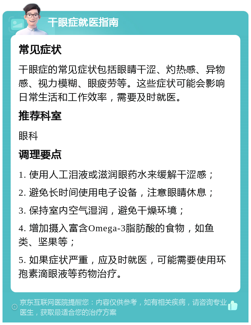 干眼症就医指南 常见症状 干眼症的常见症状包括眼睛干涩、灼热感、异物感、视力模糊、眼疲劳等。这些症状可能会影响日常生活和工作效率，需要及时就医。 推荐科室 眼科 调理要点 1. 使用人工泪液或滋润眼药水来缓解干涩感； 2. 避免长时间使用电子设备，注意眼睛休息； 3. 保持室内空气湿润，避免干燥环境； 4. 增加摄入富含Omega-3脂肪酸的食物，如鱼类、坚果等； 5. 如果症状严重，应及时就医，可能需要使用环孢素滴眼液等药物治疗。