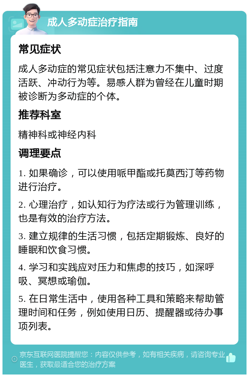 成人多动症治疗指南 常见症状 成人多动症的常见症状包括注意力不集中、过度活跃、冲动行为等。易感人群为曾经在儿童时期被诊断为多动症的个体。 推荐科室 精神科或神经内科 调理要点 1. 如果确诊，可以使用哌甲酯或托莫西汀等药物进行治疗。 2. 心理治疗，如认知行为疗法或行为管理训练，也是有效的治疗方法。 3. 建立规律的生活习惯，包括定期锻炼、良好的睡眠和饮食习惯。 4. 学习和实践应对压力和焦虑的技巧，如深呼吸、冥想或瑜伽。 5. 在日常生活中，使用各种工具和策略来帮助管理时间和任务，例如使用日历、提醒器或待办事项列表。