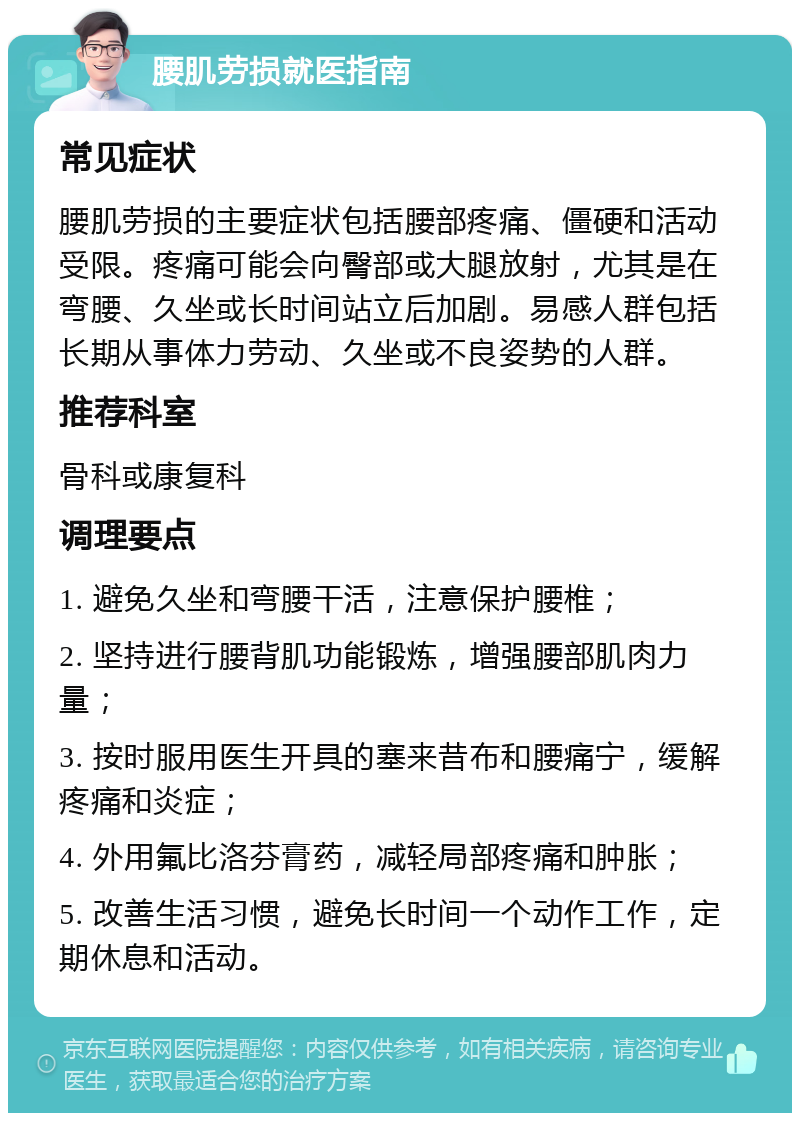 腰肌劳损就医指南 常见症状 腰肌劳损的主要症状包括腰部疼痛、僵硬和活动受限。疼痛可能会向臀部或大腿放射，尤其是在弯腰、久坐或长时间站立后加剧。易感人群包括长期从事体力劳动、久坐或不良姿势的人群。 推荐科室 骨科或康复科 调理要点 1. 避免久坐和弯腰干活，注意保护腰椎； 2. 坚持进行腰背肌功能锻炼，增强腰部肌肉力量； 3. 按时服用医生开具的塞来昔布和腰痛宁，缓解疼痛和炎症； 4. 外用氟比洛芬膏药，减轻局部疼痛和肿胀； 5. 改善生活习惯，避免长时间一个动作工作，定期休息和活动。