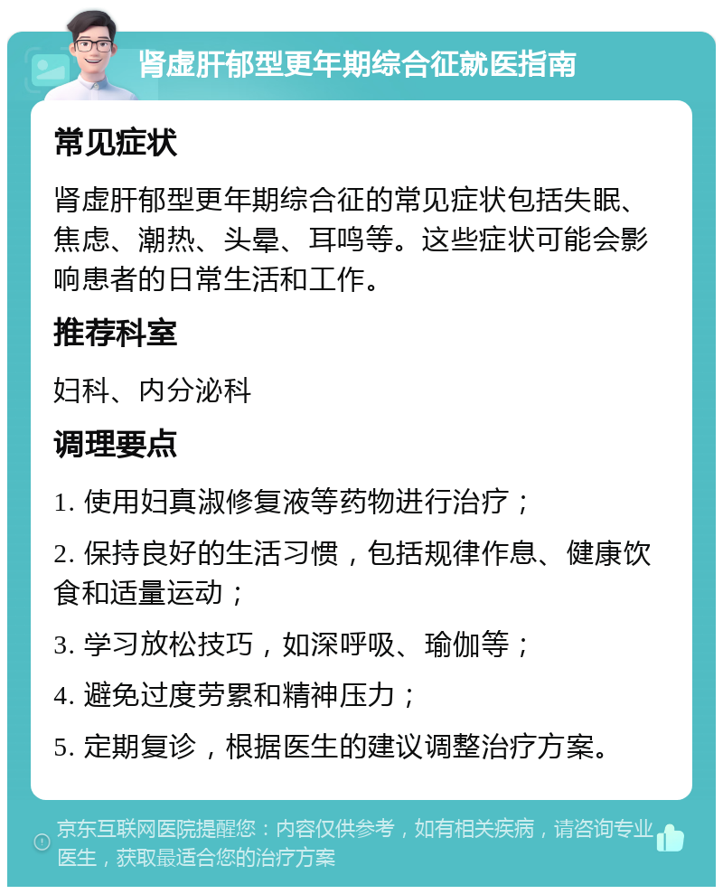 肾虚肝郁型更年期综合征就医指南 常见症状 肾虚肝郁型更年期综合征的常见症状包括失眠、焦虑、潮热、头晕、耳鸣等。这些症状可能会影响患者的日常生活和工作。 推荐科室 妇科、内分泌科 调理要点 1. 使用妇真淑修复液等药物进行治疗； 2. 保持良好的生活习惯，包括规律作息、健康饮食和适量运动； 3. 学习放松技巧，如深呼吸、瑜伽等； 4. 避免过度劳累和精神压力； 5. 定期复诊，根据医生的建议调整治疗方案。