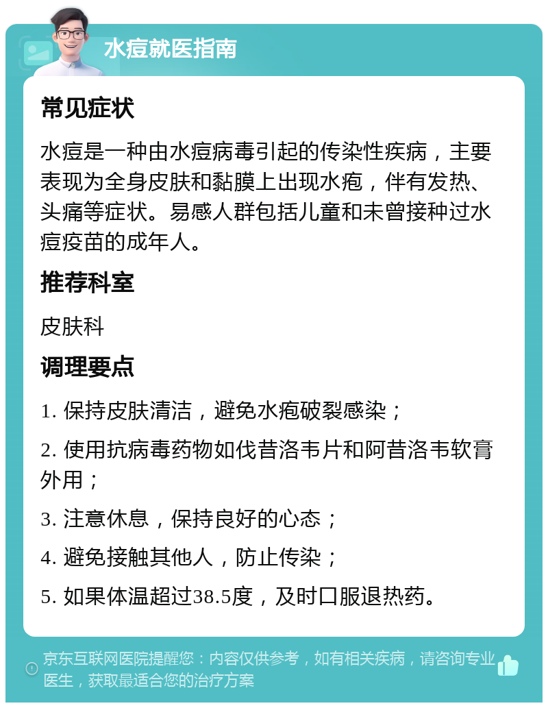 水痘就医指南 常见症状 水痘是一种由水痘病毒引起的传染性疾病，主要表现为全身皮肤和黏膜上出现水疱，伴有发热、头痛等症状。易感人群包括儿童和未曾接种过水痘疫苗的成年人。 推荐科室 皮肤科 调理要点 1. 保持皮肤清洁，避免水疱破裂感染； 2. 使用抗病毒药物如伐昔洛韦片和阿昔洛韦软膏外用； 3. 注意休息，保持良好的心态； 4. 避免接触其他人，防止传染； 5. 如果体温超过38.5度，及时口服退热药。