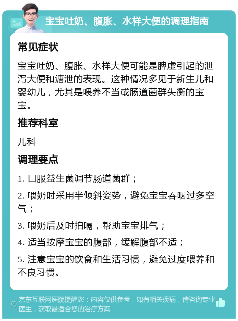 宝宝吐奶、腹胀、水样大便的调理指南 常见症状 宝宝吐奶、腹胀、水样大便可能是脾虚引起的泄泻大便和溏泄的表现。这种情况多见于新生儿和婴幼儿，尤其是喂养不当或肠道菌群失衡的宝宝。 推荐科室 儿科 调理要点 1. 口服益生菌调节肠道菌群； 2. 喂奶时采用半倾斜姿势，避免宝宝吞咽过多空气； 3. 喂奶后及时拍嗝，帮助宝宝排气； 4. 适当按摩宝宝的腹部，缓解腹部不适； 5. 注意宝宝的饮食和生活习惯，避免过度喂养和不良习惯。