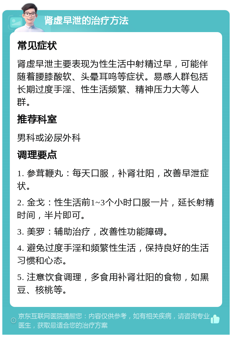 肾虚早泄的治疗方法 常见症状 肾虚早泄主要表现为性生活中射精过早，可能伴随着腰膝酸软、头晕耳鸣等症状。易感人群包括长期过度手淫、性生活频繁、精神压力大等人群。 推荐科室 男科或泌尿外科 调理要点 1. 参茸鞭丸：每天口服，补肾壮阳，改善早泄症状。 2. 金戈：性生活前1~3个小时口服一片，延长射精时间，半片即可。 3. 美罗：辅助治疗，改善性功能障碍。 4. 避免过度手淫和频繁性生活，保持良好的生活习惯和心态。 5. 注意饮食调理，多食用补肾壮阳的食物，如黑豆、核桃等。