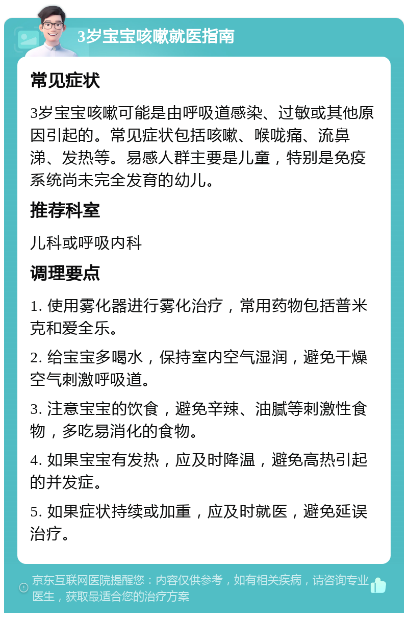 3岁宝宝咳嗽就医指南 常见症状 3岁宝宝咳嗽可能是由呼吸道感染、过敏或其他原因引起的。常见症状包括咳嗽、喉咙痛、流鼻涕、发热等。易感人群主要是儿童，特别是免疫系统尚未完全发育的幼儿。 推荐科室 儿科或呼吸内科 调理要点 1. 使用雾化器进行雾化治疗，常用药物包括普米克和爱全乐。 2. 给宝宝多喝水，保持室内空气湿润，避免干燥空气刺激呼吸道。 3. 注意宝宝的饮食，避免辛辣、油腻等刺激性食物，多吃易消化的食物。 4. 如果宝宝有发热，应及时降温，避免高热引起的并发症。 5. 如果症状持续或加重，应及时就医，避免延误治疗。