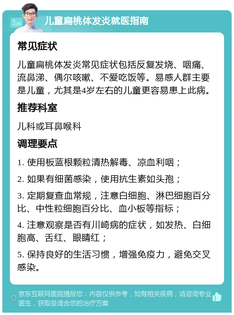 儿童扁桃体发炎就医指南 常见症状 儿童扁桃体发炎常见症状包括反复发烧、咽痛、流鼻涕、偶尔咳嗽、不爱吃饭等。易感人群主要是儿童，尤其是4岁左右的儿童更容易患上此病。 推荐科室 儿科或耳鼻喉科 调理要点 1. 使用板蓝根颗粒清热解毒、凉血利咽； 2. 如果有细菌感染，使用抗生素如头孢； 3. 定期复查血常规，注意白细胞、淋巴细胞百分比、中性粒细胞百分比、血小板等指标； 4. 注意观察是否有川崎病的症状，如发热、白细胞高、舌红、眼睛红； 5. 保持良好的生活习惯，增强免疫力，避免交叉感染。