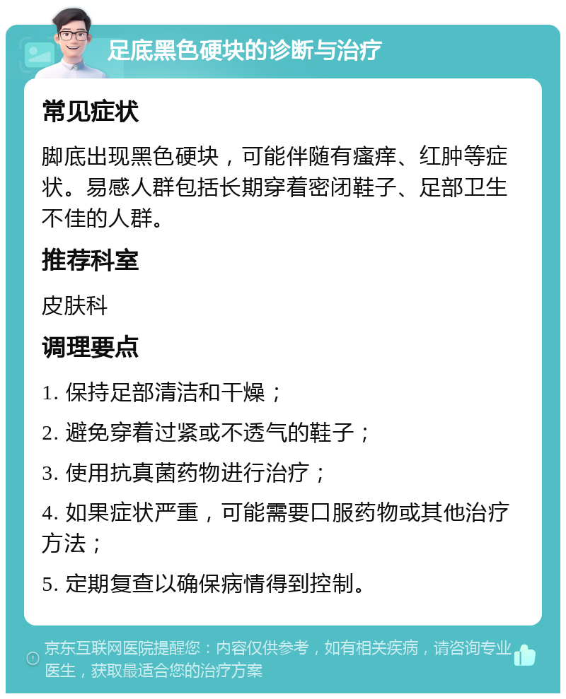 足底黑色硬块的诊断与治疗 常见症状 脚底出现黑色硬块，可能伴随有瘙痒、红肿等症状。易感人群包括长期穿着密闭鞋子、足部卫生不佳的人群。 推荐科室 皮肤科 调理要点 1. 保持足部清洁和干燥； 2. 避免穿着过紧或不透气的鞋子； 3. 使用抗真菌药物进行治疗； 4. 如果症状严重，可能需要口服药物或其他治疗方法； 5. 定期复查以确保病情得到控制。