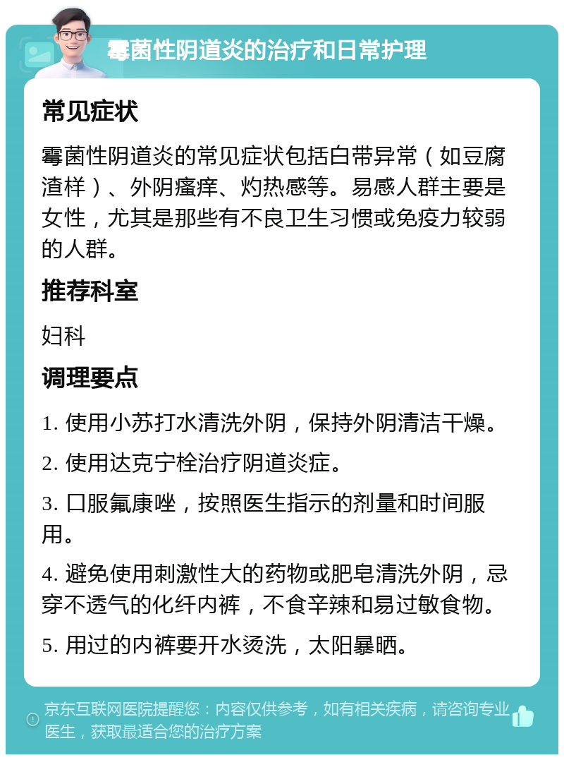 霉菌性阴道炎的治疗和日常护理 常见症状 霉菌性阴道炎的常见症状包括白带异常（如豆腐渣样）、外阴瘙痒、灼热感等。易感人群主要是女性，尤其是那些有不良卫生习惯或免疫力较弱的人群。 推荐科室 妇科 调理要点 1. 使用小苏打水清洗外阴，保持外阴清洁干燥。 2. 使用达克宁栓治疗阴道炎症。 3. 口服氟康唑，按照医生指示的剂量和时间服用。 4. 避免使用刺激性大的药物或肥皂清洗外阴，忌穿不透气的化纤内裤，不食辛辣和易过敏食物。 5. 用过的内裤要开水烫洗，太阳暴晒。