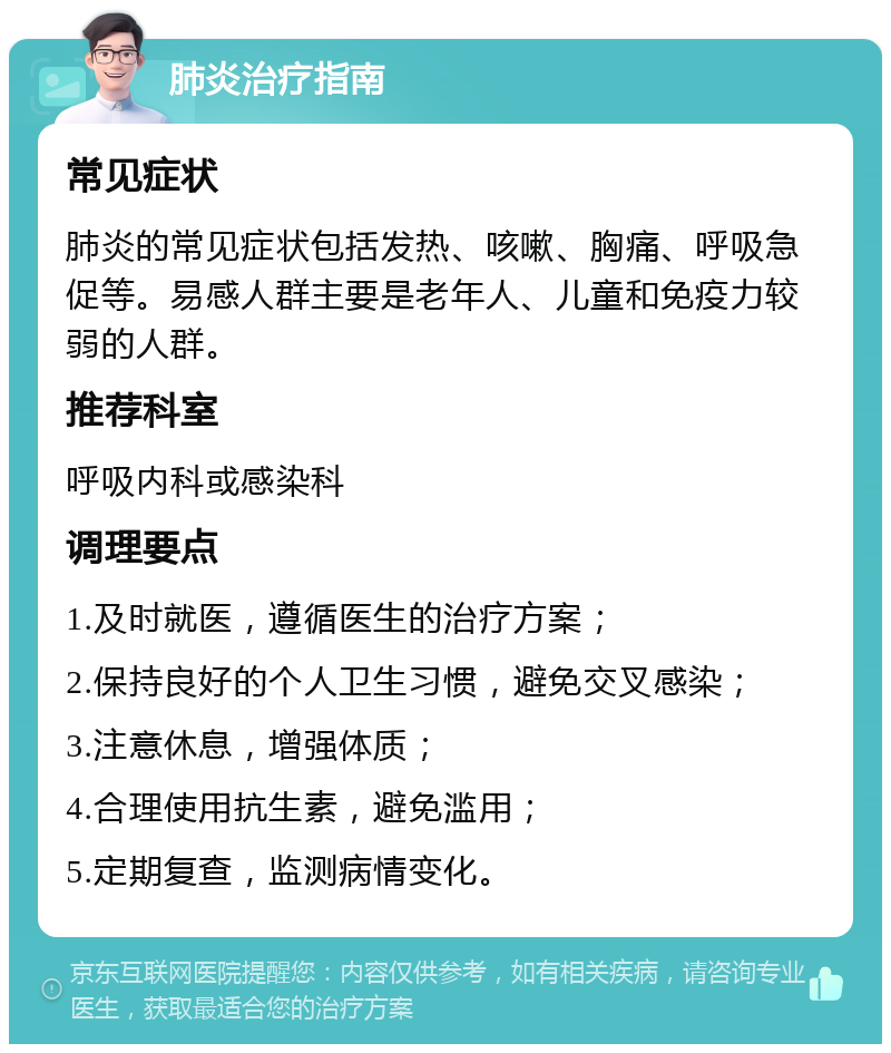 肺炎治疗指南 常见症状 肺炎的常见症状包括发热、咳嗽、胸痛、呼吸急促等。易感人群主要是老年人、儿童和免疫力较弱的人群。 推荐科室 呼吸内科或感染科 调理要点 1.及时就医，遵循医生的治疗方案； 2.保持良好的个人卫生习惯，避免交叉感染； 3.注意休息，增强体质； 4.合理使用抗生素，避免滥用； 5.定期复查，监测病情变化。