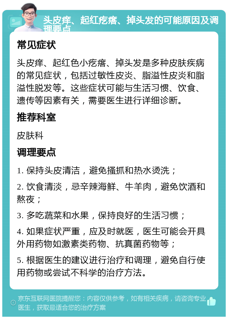 头皮痒、起红疙瘩、掉头发的可能原因及调理要点 常见症状 头皮痒、起红色小疙瘩、掉头发是多种皮肤疾病的常见症状，包括过敏性皮炎、脂溢性皮炎和脂溢性脱发等。这些症状可能与生活习惯、饮食、遗传等因素有关，需要医生进行详细诊断。 推荐科室 皮肤科 调理要点 1. 保持头皮清洁，避免搔抓和热水烫洗； 2. 饮食清淡，忌辛辣海鲜、牛羊肉，避免饮酒和熬夜； 3. 多吃蔬菜和水果，保持良好的生活习惯； 4. 如果症状严重，应及时就医，医生可能会开具外用药物如激素类药物、抗真菌药物等； 5. 根据医生的建议进行治疗和调理，避免自行使用药物或尝试不科学的治疗方法。