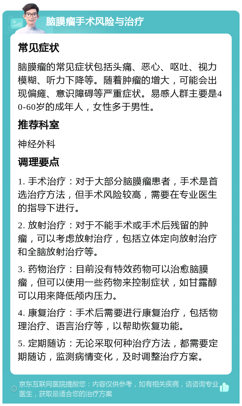 脑膜瘤手术风险与治疗 常见症状 脑膜瘤的常见症状包括头痛、恶心、呕吐、视力模糊、听力下降等。随着肿瘤的增大，可能会出现偏瘫、意识障碍等严重症状。易感人群主要是40-60岁的成年人，女性多于男性。 推荐科室 神经外科 调理要点 1. 手术治疗：对于大部分脑膜瘤患者，手术是首选治疗方法，但手术风险较高，需要在专业医生的指导下进行。 2. 放射治疗：对于不能手术或手术后残留的肿瘤，可以考虑放射治疗，包括立体定向放射治疗和全脑放射治疗等。 3. 药物治疗：目前没有特效药物可以治愈脑膜瘤，但可以使用一些药物来控制症状，如甘露醇可以用来降低颅内压力。 4. 康复治疗：手术后需要进行康复治疗，包括物理治疗、语言治疗等，以帮助恢复功能。 5. 定期随访：无论采取何种治疗方法，都需要定期随访，监测病情变化，及时调整治疗方案。