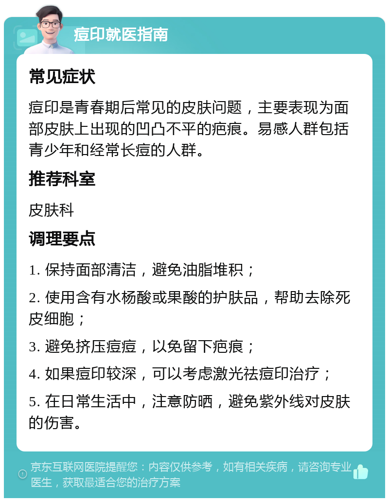 痘印就医指南 常见症状 痘印是青春期后常见的皮肤问题，主要表现为面部皮肤上出现的凹凸不平的疤痕。易感人群包括青少年和经常长痘的人群。 推荐科室 皮肤科 调理要点 1. 保持面部清洁，避免油脂堆积； 2. 使用含有水杨酸或果酸的护肤品，帮助去除死皮细胞； 3. 避免挤压痘痘，以免留下疤痕； 4. 如果痘印较深，可以考虑激光祛痘印治疗； 5. 在日常生活中，注意防晒，避免紫外线对皮肤的伤害。