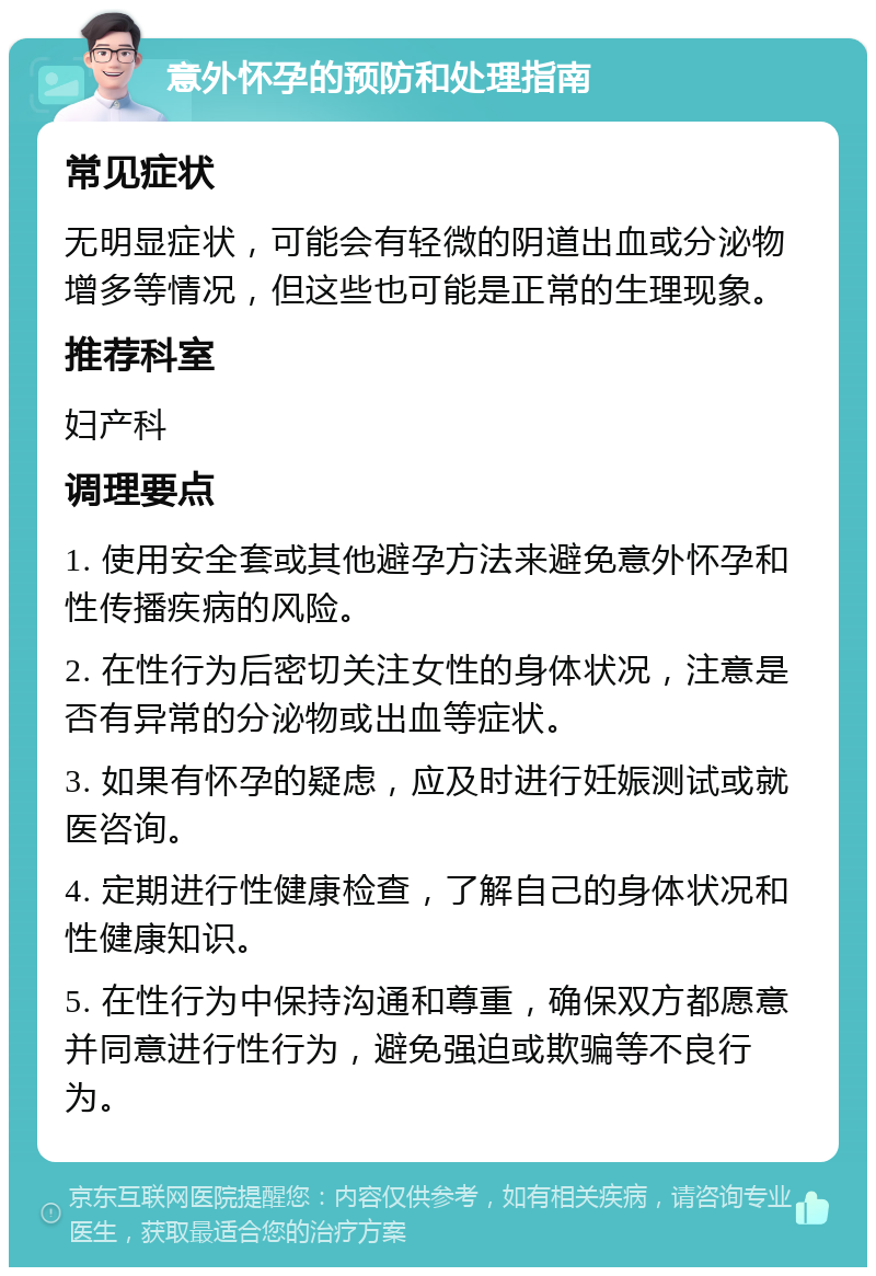 意外怀孕的预防和处理指南 常见症状 无明显症状，可能会有轻微的阴道出血或分泌物增多等情况，但这些也可能是正常的生理现象。 推荐科室 妇产科 调理要点 1. 使用安全套或其他避孕方法来避免意外怀孕和性传播疾病的风险。 2. 在性行为后密切关注女性的身体状况，注意是否有异常的分泌物或出血等症状。 3. 如果有怀孕的疑虑，应及时进行妊娠测试或就医咨询。 4. 定期进行性健康检查，了解自己的身体状况和性健康知识。 5. 在性行为中保持沟通和尊重，确保双方都愿意并同意进行性行为，避免强迫或欺骗等不良行为。