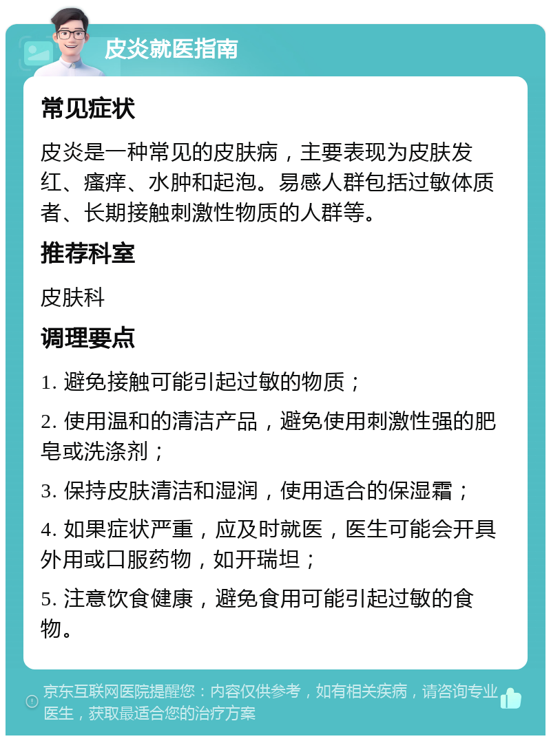 皮炎就医指南 常见症状 皮炎是一种常见的皮肤病，主要表现为皮肤发红、瘙痒、水肿和起泡。易感人群包括过敏体质者、长期接触刺激性物质的人群等。 推荐科室 皮肤科 调理要点 1. 避免接触可能引起过敏的物质； 2. 使用温和的清洁产品，避免使用刺激性强的肥皂或洗涤剂； 3. 保持皮肤清洁和湿润，使用适合的保湿霜； 4. 如果症状严重，应及时就医，医生可能会开具外用或口服药物，如开瑞坦； 5. 注意饮食健康，避免食用可能引起过敏的食物。