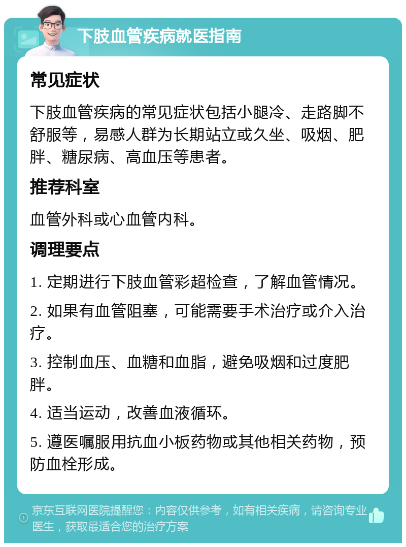 下肢血管疾病就医指南 常见症状 下肢血管疾病的常见症状包括小腿冷、走路脚不舒服等，易感人群为长期站立或久坐、吸烟、肥胖、糖尿病、高血压等患者。 推荐科室 血管外科或心血管内科。 调理要点 1. 定期进行下肢血管彩超检查，了解血管情况。 2. 如果有血管阻塞，可能需要手术治疗或介入治疗。 3. 控制血压、血糖和血脂，避免吸烟和过度肥胖。 4. 适当运动，改善血液循环。 5. 遵医嘱服用抗血小板药物或其他相关药物，预防血栓形成。