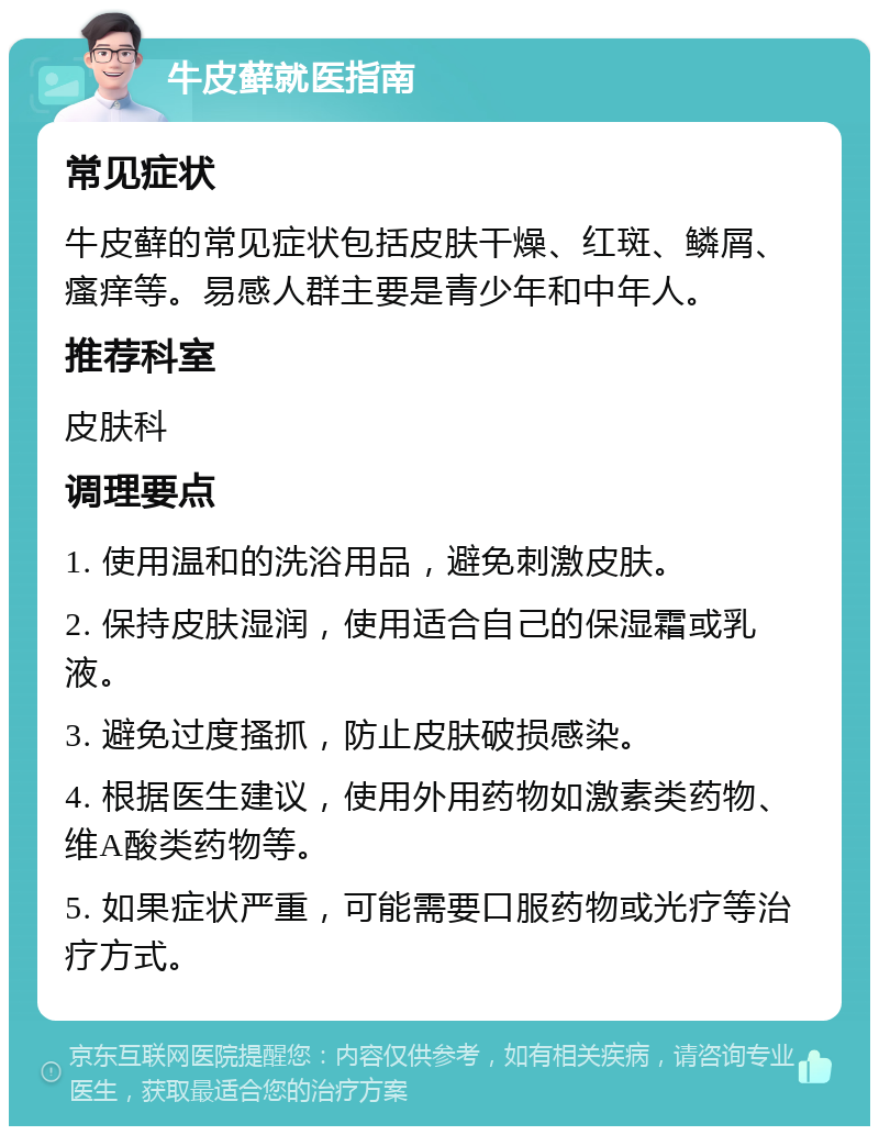 牛皮藓就医指南 常见症状 牛皮藓的常见症状包括皮肤干燥、红斑、鳞屑、瘙痒等。易感人群主要是青少年和中年人。 推荐科室 皮肤科 调理要点 1. 使用温和的洗浴用品，避免刺激皮肤。 2. 保持皮肤湿润，使用适合自己的保湿霜或乳液。 3. 避免过度搔抓，防止皮肤破损感染。 4. 根据医生建议，使用外用药物如激素类药物、维A酸类药物等。 5. 如果症状严重，可能需要口服药物或光疗等治疗方式。