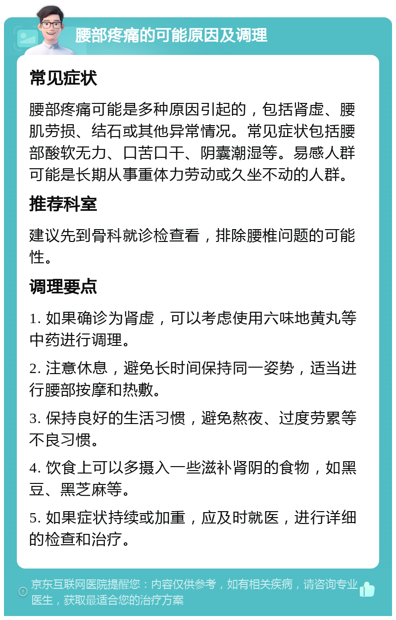 腰部疼痛的可能原因及调理 常见症状 腰部疼痛可能是多种原因引起的，包括肾虚、腰肌劳损、结石或其他异常情况。常见症状包括腰部酸软无力、口苦口干、阴囊潮湿等。易感人群可能是长期从事重体力劳动或久坐不动的人群。 推荐科室 建议先到骨科就诊检查看，排除腰椎问题的可能性。 调理要点 1. 如果确诊为肾虚，可以考虑使用六味地黄丸等中药进行调理。 2. 注意休息，避免长时间保持同一姿势，适当进行腰部按摩和热敷。 3. 保持良好的生活习惯，避免熬夜、过度劳累等不良习惯。 4. 饮食上可以多摄入一些滋补肾阴的食物，如黑豆、黑芝麻等。 5. 如果症状持续或加重，应及时就医，进行详细的检查和治疗。