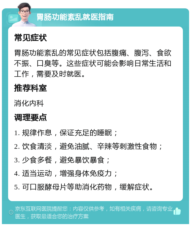 胃肠功能紊乱就医指南 常见症状 胃肠功能紊乱的常见症状包括腹痛、腹泻、食欲不振、口臭等。这些症状可能会影响日常生活和工作，需要及时就医。 推荐科室 消化内科 调理要点 1. 规律作息，保证充足的睡眠； 2. 饮食清淡，避免油腻、辛辣等刺激性食物； 3. 少食多餐，避免暴饮暴食； 4. 适当运动，增强身体免疫力； 5. 可口服酵母片等助消化药物，缓解症状。