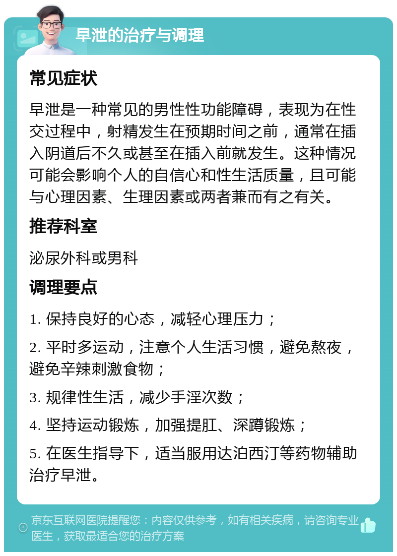 早泄的治疗与调理 常见症状 早泄是一种常见的男性性功能障碍，表现为在性交过程中，射精发生在预期时间之前，通常在插入阴道后不久或甚至在插入前就发生。这种情况可能会影响个人的自信心和性生活质量，且可能与心理因素、生理因素或两者兼而有之有关。 推荐科室 泌尿外科或男科 调理要点 1. 保持良好的心态，减轻心理压力； 2. 平时多运动，注意个人生活习惯，避免熬夜，避免辛辣刺激食物； 3. 规律性生活，减少手淫次数； 4. 坚持运动锻炼，加强提肛、深蹲锻炼； 5. 在医生指导下，适当服用达泊西汀等药物辅助治疗早泄。