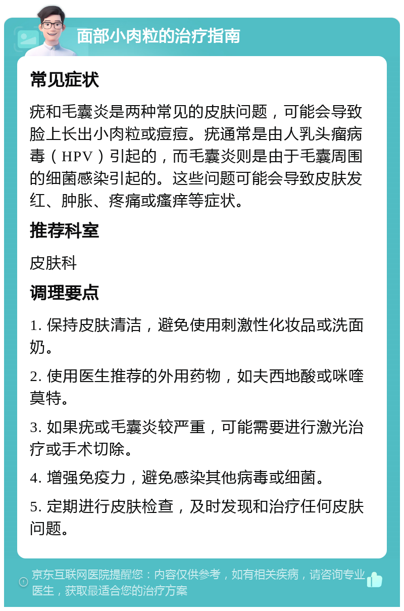 面部小肉粒的治疗指南 常见症状 疣和毛囊炎是两种常见的皮肤问题，可能会导致脸上长出小肉粒或痘痘。疣通常是由人乳头瘤病毒（HPV）引起的，而毛囊炎则是由于毛囊周围的细菌感染引起的。这些问题可能会导致皮肤发红、肿胀、疼痛或瘙痒等症状。 推荐科室 皮肤科 调理要点 1. 保持皮肤清洁，避免使用刺激性化妆品或洗面奶。 2. 使用医生推荐的外用药物，如夫西地酸或咪喹莫特。 3. 如果疣或毛囊炎较严重，可能需要进行激光治疗或手术切除。 4. 增强免疫力，避免感染其他病毒或细菌。 5. 定期进行皮肤检查，及时发现和治疗任何皮肤问题。