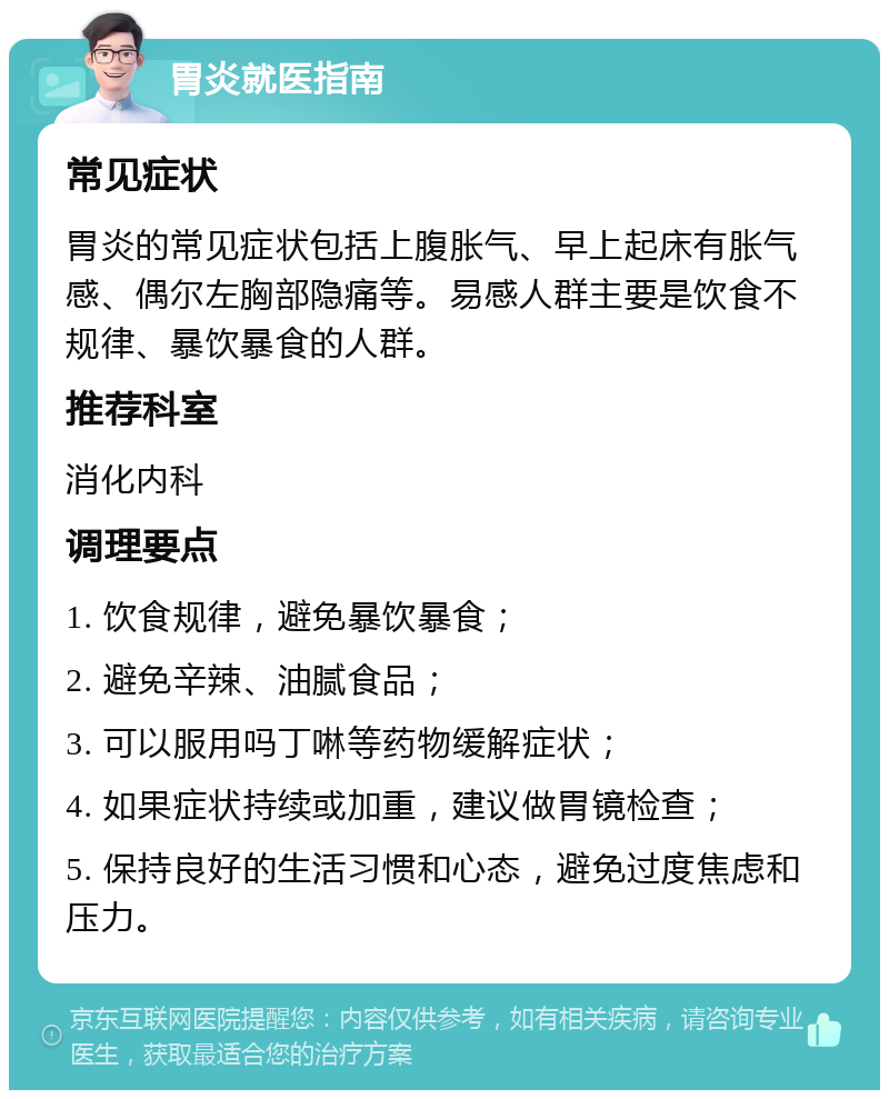 胃炎就医指南 常见症状 胃炎的常见症状包括上腹胀气、早上起床有胀气感、偶尔左胸部隐痛等。易感人群主要是饮食不规律、暴饮暴食的人群。 推荐科室 消化内科 调理要点 1. 饮食规律，避免暴饮暴食； 2. 避免辛辣、油腻食品； 3. 可以服用吗丁啉等药物缓解症状； 4. 如果症状持续或加重，建议做胃镜检查； 5. 保持良好的生活习惯和心态，避免过度焦虑和压力。