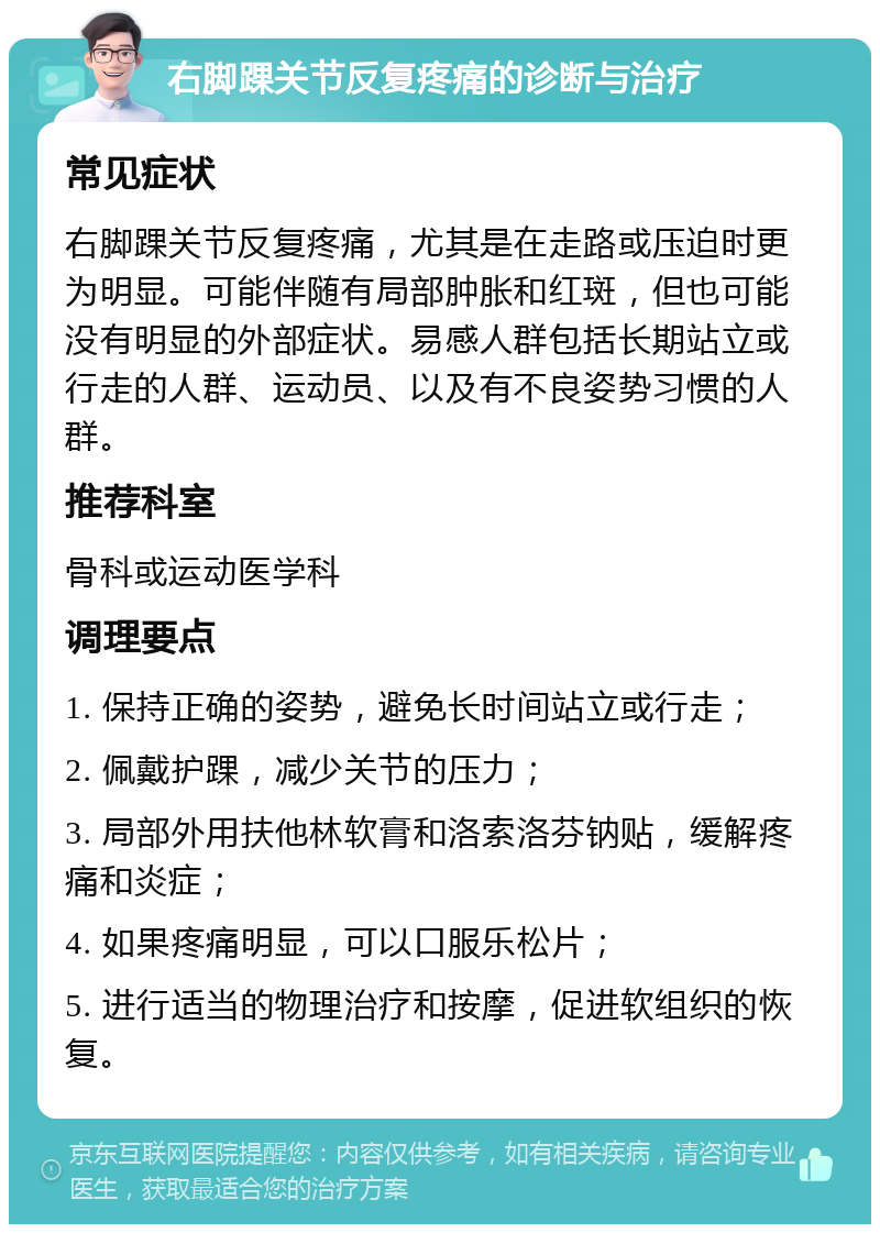 右脚踝关节反复疼痛的诊断与治疗 常见症状 右脚踝关节反复疼痛，尤其是在走路或压迫时更为明显。可能伴随有局部肿胀和红斑，但也可能没有明显的外部症状。易感人群包括长期站立或行走的人群、运动员、以及有不良姿势习惯的人群。 推荐科室 骨科或运动医学科 调理要点 1. 保持正确的姿势，避免长时间站立或行走； 2. 佩戴护踝，减少关节的压力； 3. 局部外用扶他林软膏和洛索洛芬钠贴，缓解疼痛和炎症； 4. 如果疼痛明显，可以口服乐松片； 5. 进行适当的物理治疗和按摩，促进软组织的恢复。